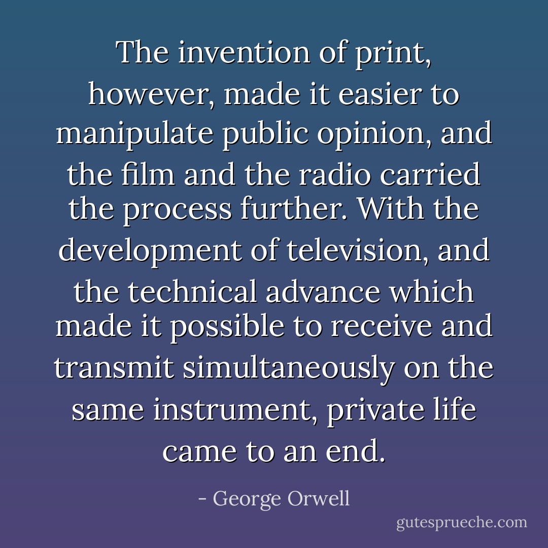 The invention of print, however, made it easier to manipulate public opinion, and the film and the radio carried the process further. With the development of television, and the technical advance which made it possible to receive and transmit simultaneously on the same instrument, private life came to an end. - George Orwell