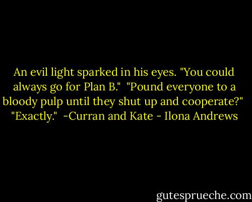 An evil light sparked in his eyes. "You could always go for Plan B."<br /><br />"Pound everyone to a bloody pulp until they shut up and cooperate?"<br /><br />"Exactly."<br /><br />-Curran and Kate - Ilona Andrews