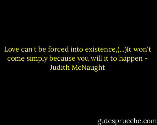 Love can't be forced into existence,(...)It won't come simply because you will it to happen - Judith McNaught