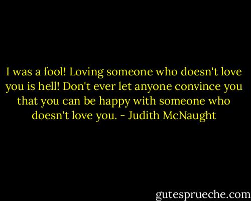 I was a fool! Loving someone who doesn't love you is hell! Don't ever let anyone convince you that you can be happy with someone who doesn't love you. - Judith McNaught