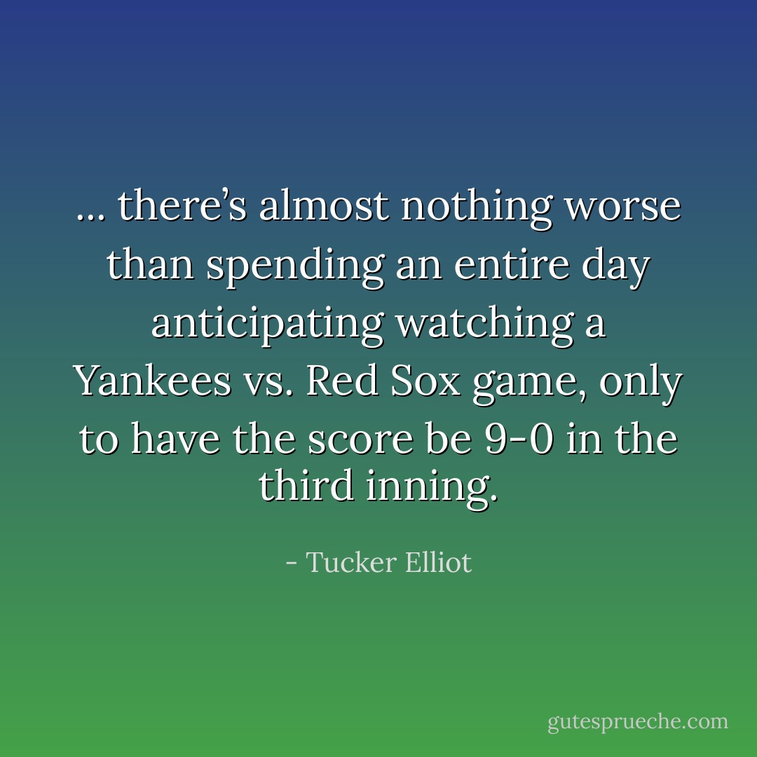 ... there’s almost nothing worse than spending an entire day anticipating watching a Yankees vs. Red Sox game, only to have the score be 9-0 in the third inning. - Tucker Elliot