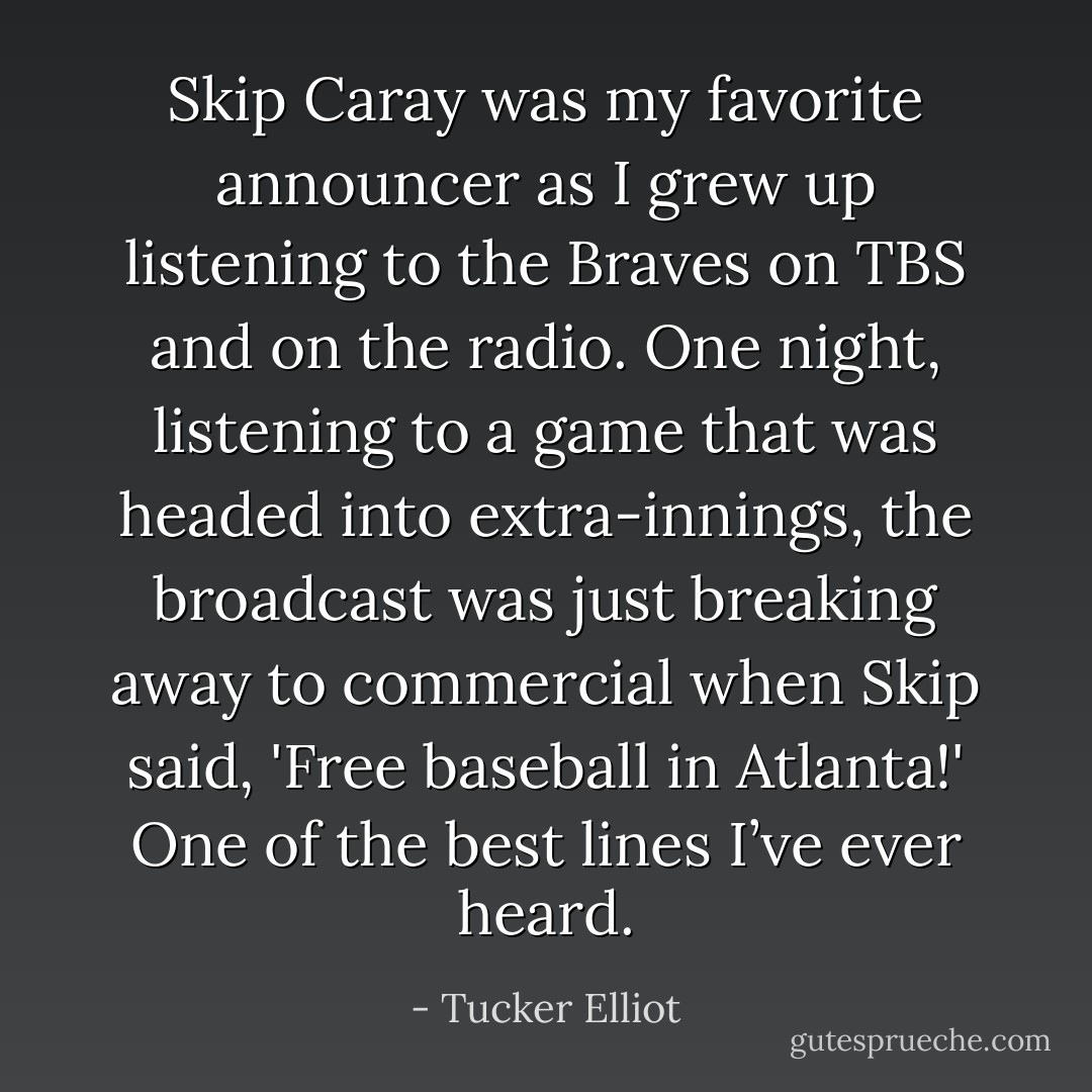 Skip Caray was my favorite announcer as I grew up listening to the Braves on TBS and on the radio. One night, listening to a game that was headed into extra-innings, the broadcast was just breaking away to commercial when Skip said, 'Free baseball in Atlanta!' One of the best lines I’ve ever heard. - Tucker Elliot