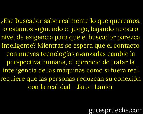 ¿Ese buscador sabe realmente lo que queremos, o estamos siguiendo el juego, bajando nuestro nivel de exigencia para que el buscador parezca inteligente? Mientras se espera que el contacto con nuevas tecnologías avanzadas cambie la perspectiva humana, el ejercicio de tratar la inteligencia de las máquinas como si fuera real requiere que las personas reduzcan su conexión con la realidad - Jaron Lanier