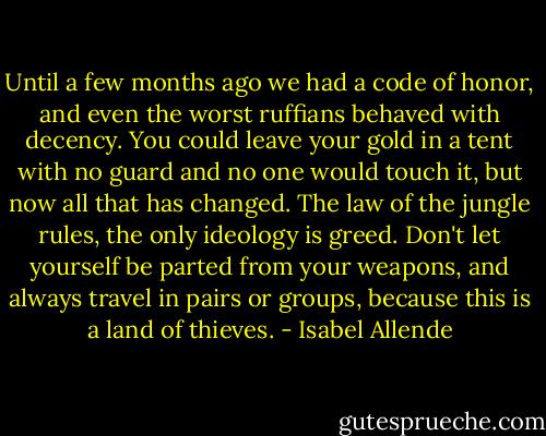 Until a few months ago we had a code of honor, and even the worst ruffians behaved with decency. You could leave your gold in a tent with no guard and no one would touch it, but now all that has changed. The law of the jungle rules, the only ideology is greed. Don't let yourself be parted from your weapons, and always travel in pairs or groups, because this is a land of thieves. - Isabel Allende