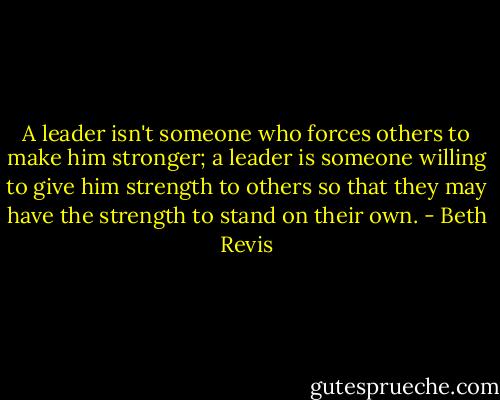 A leader isn't someone who forces others to make him stronger; a leader is someone willing to give him strength to others so that they may have the strength to stand on their own. - Beth Revis