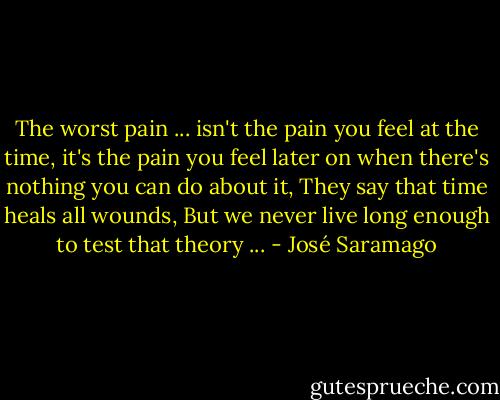 The worst pain ... isn't the pain you feel at the time, it's the pain you feel later on when there's nothing you can do about it, They say that time heals all wounds, But we never live long enough to test that theory ... - José Saramago