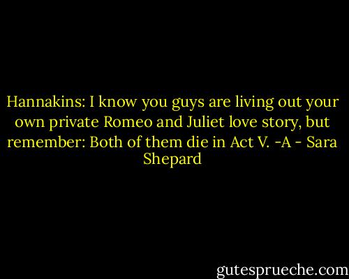 Hannakins: I know you guys are living out your own private Romeo and Juliet love story, but remember: Both of them die in Act V. -A - Sara Shepard