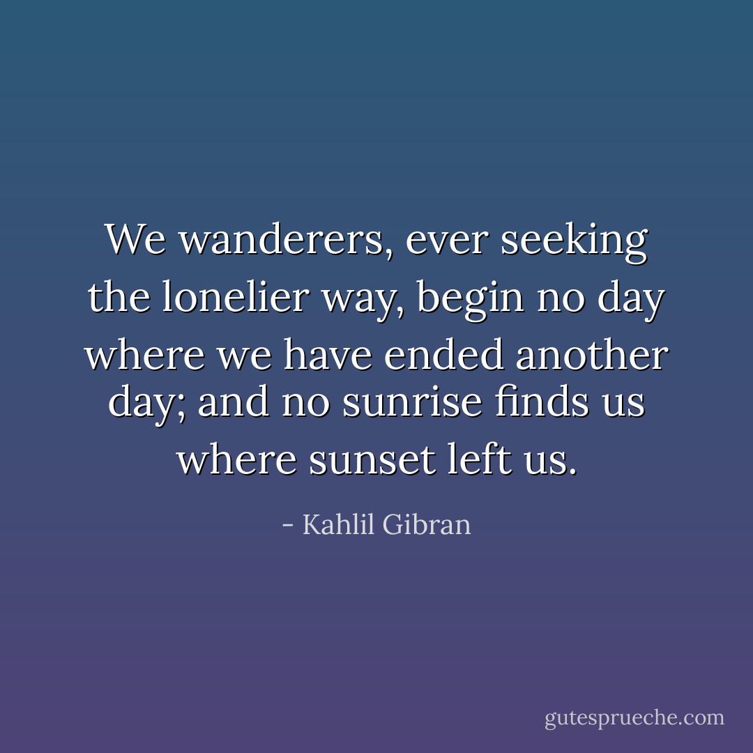 We wanderers, ever seeking the lonelier way, begin no day where we have ended another day; and no sunrise finds us where sunset left us. - Kahlil Gibran