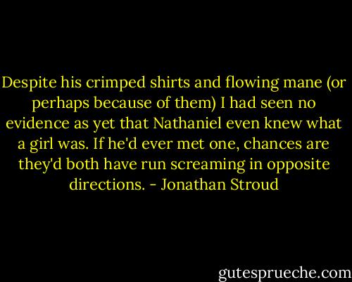 Despite his crimped shirts and flowing mane (or perhaps because of them) I had seen no evidence as yet that Nathaniel even knew what a girl was. If he'd ever met one, chances are they'd both have run screaming in opposite directions. - Jonathan Stroud