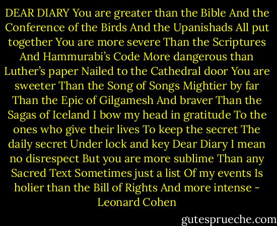 DEAR DI­ARY<br />You are greater than the Bible<br />And the Con­fer­ence of the Birds<br />And the Up­an­ishads<br />All put to­geth­er<br />You are more se­vere<br />Than the Scrip­tures<br />And Ham­mura­bi’s Code<br />More dan­ger­ous than Luther’s pa­per<br />Nailed to the Cathe­dral door<br />You are sweet­er<br />Than the Song of Songs<br />Might­ier by far<br />Than the Epic of Gil­gamesh<br />And braver<br />Than the Sagas of Ice­land<br />I bow my head in grat­itude<br />To the ones who give their lives<br />To keep the se­cret<br />The dai­ly se­cret<br />Un­der lock and key<br />Dear Di­ary<br />I mean no dis­re­spect<br />But you are more sub­lime<br />Than any Sa­cred Text<br />Some­times just a list<br />Of my events<br />Is holi­er than the Bill of Rights<br />And more in­tense - Leonard Cohen