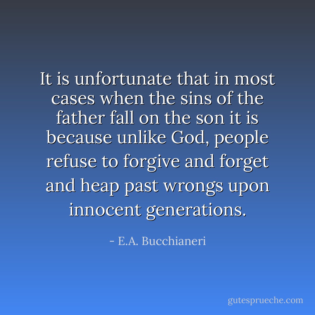 It is unfortunate that in most cases when the sins of the father fall on the son it is because unlike God, people refuse to forgive and forget and heap past wrongs upon innocent generations. - E.A. Bucchianeri