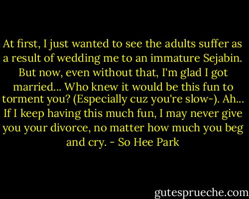 At first, I just wanted to see the adults suffer as a result of wedding me to an immature Sejabin. But now, even without that, I'm glad I got married... Who knew it would be this fun to torment you? (Especially cuz you're slow-). Ah... If I keep having this much fun, I may never give you your divorce, no matter how much you beg and cry. - So Hee Park
