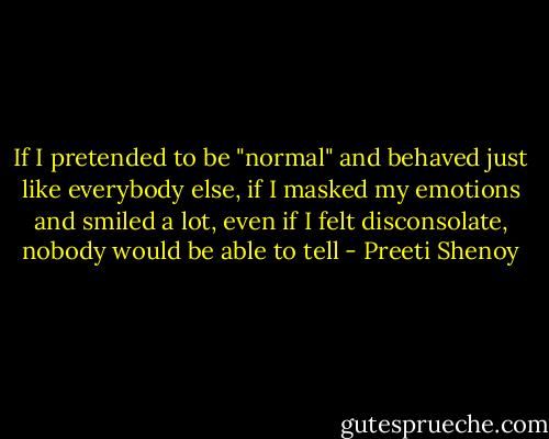If I pretended to be "normal" and behaved just like everybody else, if I masked my emotions and smiled a lot, even if I felt disconsolate, nobody would be able to tell - Preeti Shenoy