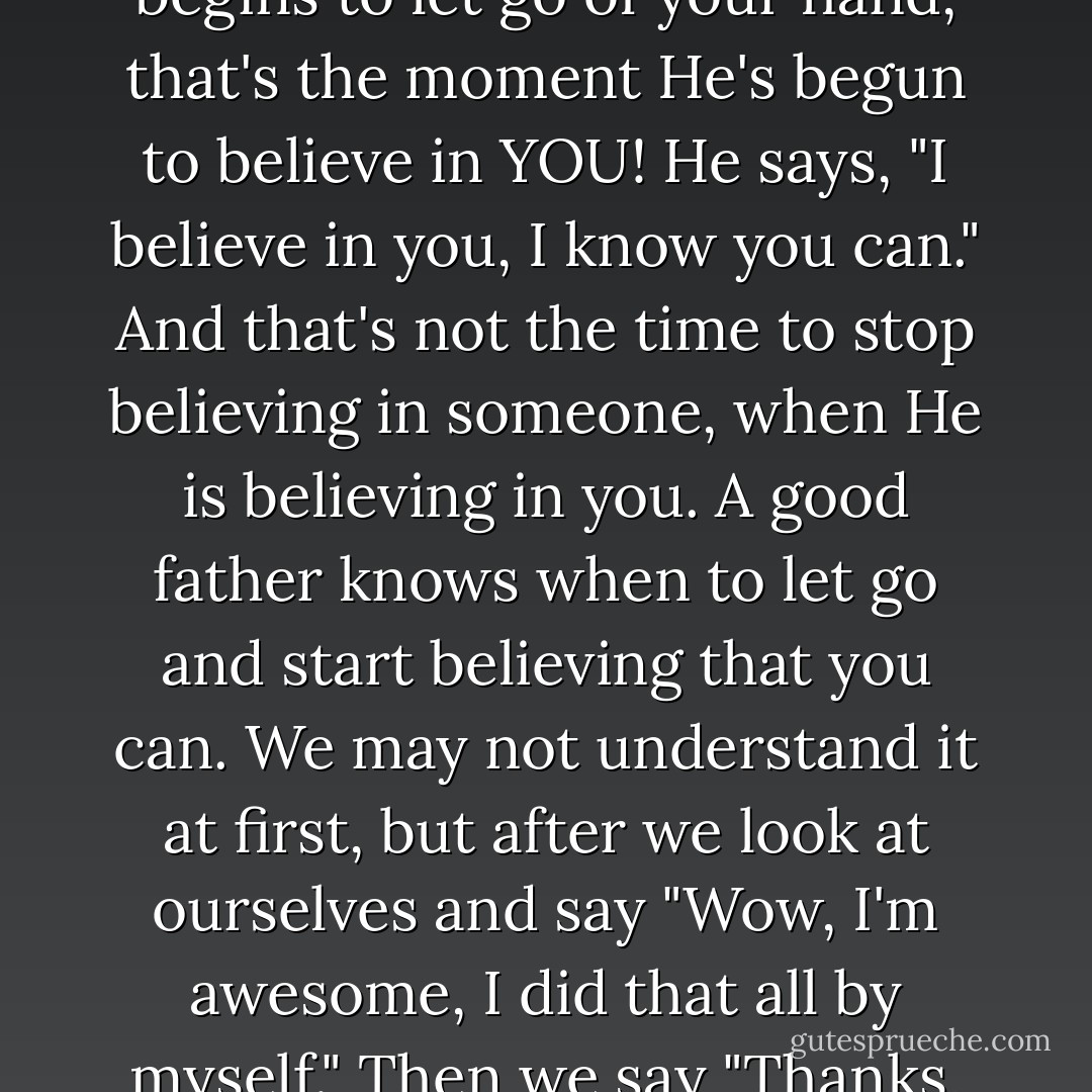 Maybe we shouldn't begin to stop believing in God when He starts to let go of our hand; because at that moment He begins to let go of your hand, that's the moment He's begun to believe in YOU! He says, "I believe in you, I know you can." And that's not the time to stop believing in someone, when He is believing in you. A good father knows when to let go and start believing that you can. We may not understand it at first, but after we look at ourselves and say "Wow, I'm awesome, I did that all by myself." Then we say "Thanks, dad. If you never let go of me, I would have never learned how to fly. - C. JoyBell C.
