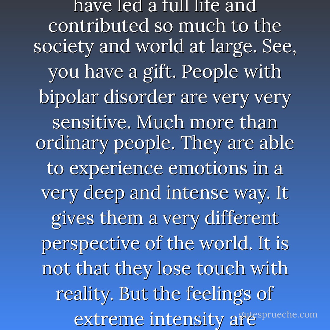 Creativity is closely associated with bipolar disorder. This condition is unique . Many famous historical figures and artists have had this. Yet they have led a full life and contributed so much to the society and world at large. See, you have a gift. People with bipolar disorder are very very sensitive. Much more than ordinary people. They are able to experience emotions in a very deep and intense way. It gives them a very different perspective of the world. It is not that they lose touch with reality. But the feelings of extreme intensity are manifested in creative things. They pour their emotions into either writing or whatever field they have chosen" (pg 181) - Preeti Shenoy