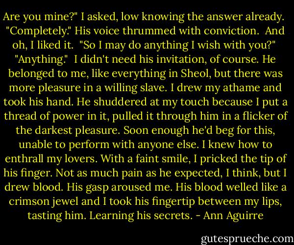 Are you mine?" I asked, low knowing the answer already.<br /><br />"Completely." His voice thrummed with conviction.<br /><br />And oh, I liked it.<br /><br />"So I may do anything I wish with you?"<br /><br />"Anything."<br /><br />I didn't need his invitation, of course. He belonged to me, like everything in Sheol, but there was more pleasure in a willing slave. I drew my athame and took his hand. He shuddered at my touch because I put a thread of power in it, pulled it through him in a flicker of the darkest pleasure. Soon enough he'd beg for this, unable to perform with anyone else. I knew how to enthrall my lovers. With a faint smile, I pricked the tip of his finger. Not as much pain as he expected, I think, but I drew blood. His gasp aroused me. His blood welled like a crimson jewel and I took his fingertip between my lips, tasting him. Learning his secrets. - Ann Aguirre