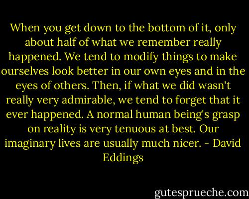 When you get down to the bottom of it, only about half of what we remember really happened. We tend to modify things to make ourselves look better in our own eyes and in the eyes of others. Then, if what we did wasn't really very admirable, we tend to forget that it ever happened. A normal human being's grasp on reality is very tenuous at best. Our imaginary lives are usually much nicer. - David Eddings