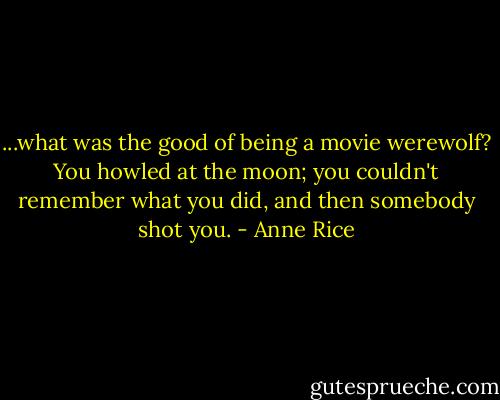 ...what was the good of being a movie werewolf? You howled at the moon; you couldn't remember what you did, and then somebody shot you. - Anne Rice