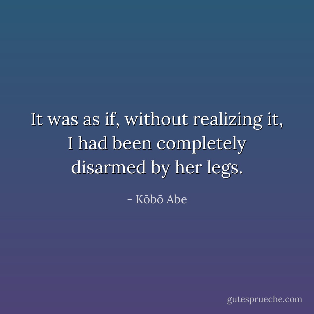 It was as if, without realizing it, I had been completely disarmed by her legs. - Kōbō Abe