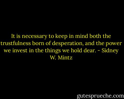 It is necessary to keep in mind both the trustfulness born of desperation, and the power we invest in the things we hold dear. - Sidney W. Mintz