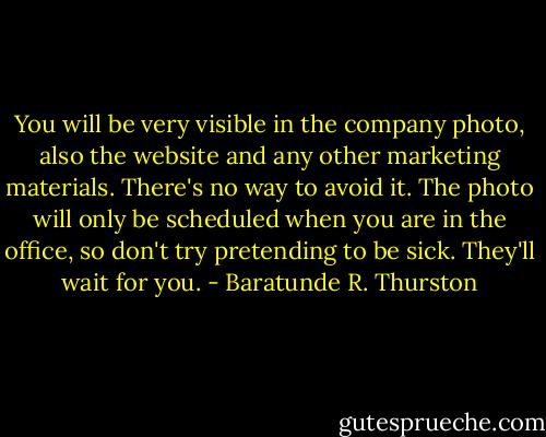 You will be very visible in the company photo, also the website and any other marketing materials. There's no way to avoid it. The photo will only be scheduled when you are in the office, so don't try pretending to be sick. They'll wait for you. - Baratunde R. Thurston