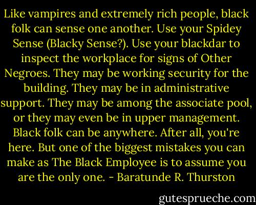 Like vampires and extremely rich people, black folk can sense one another. Use your Spidey Sense (Blacky Sense?). Use your blackdar to inspect the workplace for signs of Other Negroes. They may be working security for the building. They may be in administrative support. They may be among the associate pool, or they may even be in upper management. Black folk can be anywhere. After all, you're here. But one of the biggest mistakes you can make as The Black Employee is to assume you are the only one. - Baratunde R. Thurston