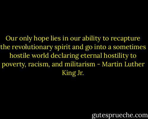 Our only hope lies in our ability to recapture the revolutionary spirit and go into a sometimes hostile world declaring eternal hostility to poverty, racism, and militarism - Martin Luther King Jr.