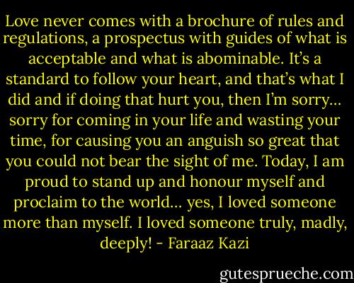Love never comes with a brochure of rules and regulations, a prospectus with guides of what is acceptable and what is abominable. It’s a standard to follow your heart, and that’s what I did and if doing that hurt you, then I’m sorry… sorry for coming in your life and wasting your time, for causing you an anguish so great that you could not bear the sight of me. Today, I am proud to stand up and honour myself and proclaim to the world… yes, I loved someone more than myself. I loved someone truly, madly, deeply! - Faraaz Kazi