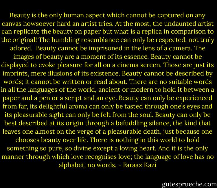 Beauty is the only human aspect which cannot be captured on any canvas howsoever hard an artist tries. At the most, the undaunted artist can replicate the beauty on paper but what is a replica in comparison to the original! The humbling resemblance can only be respected, not truly adored. <br />Beauty cannot be imprisoned in the lens of a camera. The images of beauty are a moment of its essence. Beauty cannot be displayed to evoke pleasure for all on a cinema screen. Those are just its imprints, mere illusions of its existence. Beauty cannot be described by words; it cannot be written or read about. There are no suitable words in all the languages of the world, ancient or modern to hold it between a paper and a pen or a script and an eye. Beauty can only be experienced from far, its delightful aroma can only be tasted through one’s eyes and its pleasurable sight can only be felt from the soul.<br />Beauty can only be best described at its origin through a befuddling silence, the kind that leaves one almost on the verge of a pleasurable death, just because one chooses beauty over life. There is nothing in this world to hold something so pure, so divine except a loving heart. And it is the only manner through which love recognises love; the language of love has no alphabet, no words. - Faraaz Kazi