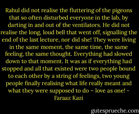 Rahul did not realise the fluttering of the pigeons that so often disturbed everyone in the lab, by darting in and out of the ventilators. He did not realise the long, loud bell that went off, signalling the end of the last lecture, nor did she! They were living in the same moment, the same time, the same feeling, the same thought. Everything had slowed down to that moment. It was as if everything had stopped and all that existed were two people bound to each other by a string of feelings, two young people finally realising what life really meant and what they were supposed to do – love as one! - Faraaz Kazi