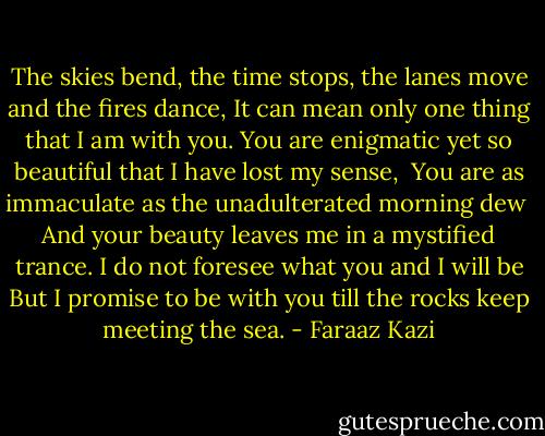 The skies bend, the time stops, the lanes move and the fires dance,<br />It can mean only one thing that I am with you.<br />You are enigmatic yet so beautiful that I have lost my sense, <br />You are as immaculate as the unadulterated morning dew <br />And your beauty leaves me in a mystified trance.<br />I do not foresee what you and I will be<br />But I promise to be with you till the rocks keep meeting the sea. - Faraaz Kazi