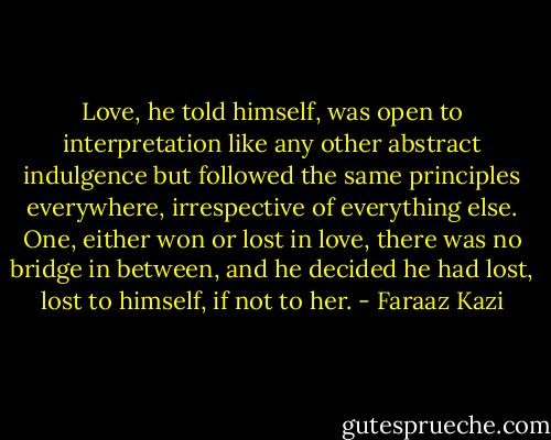 Love, he told himself, was open to interpretation like any other abstract indulgence but followed the same principles everywhere, irrespective of everything else. One, either won or lost in love, there was no bridge in between, and he decided he had lost, lost to himself, if not to her. - Faraaz Kazi
