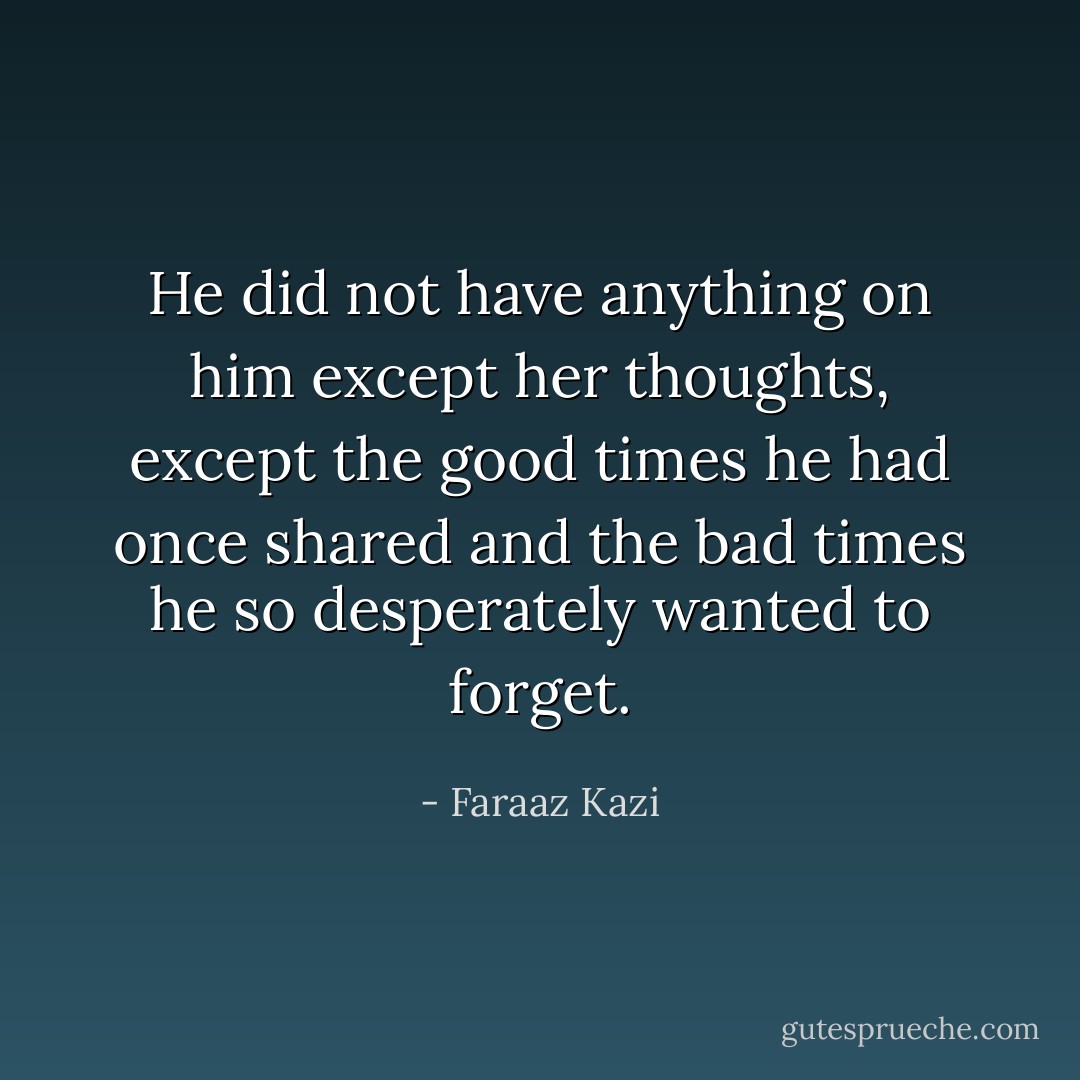 He did not have anything on him except her thoughts, except the good times he had once shared and the bad times he so desperately wanted to forget. - Faraaz Kazi