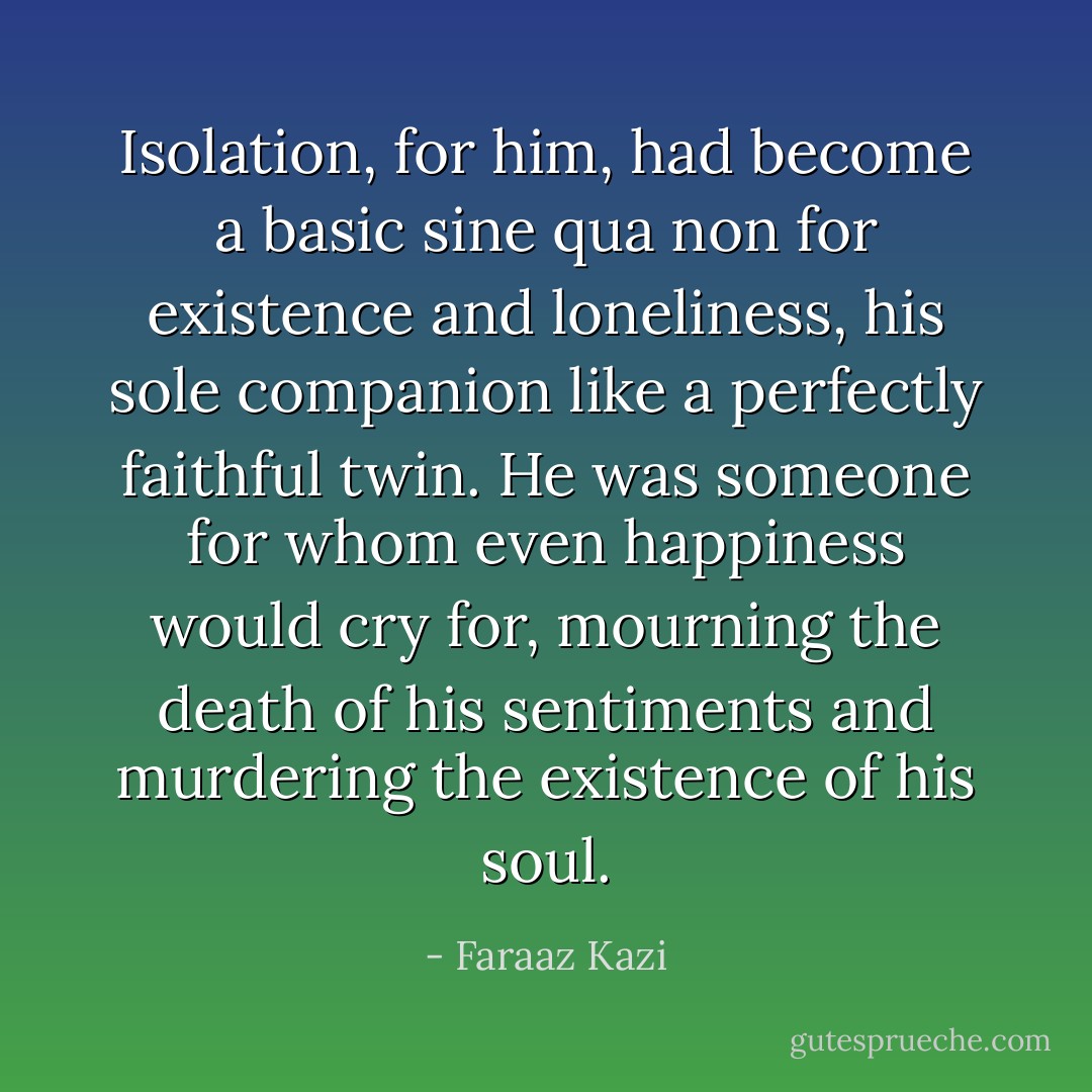 Isolation, for him, had become a basic sine qua non for existence and loneliness, his sole companion like a perfectly faithful twin. He was someone for whom even happiness would cry for, mourning the death of his sentiments and murdering the existence of his soul. - Faraaz Kazi