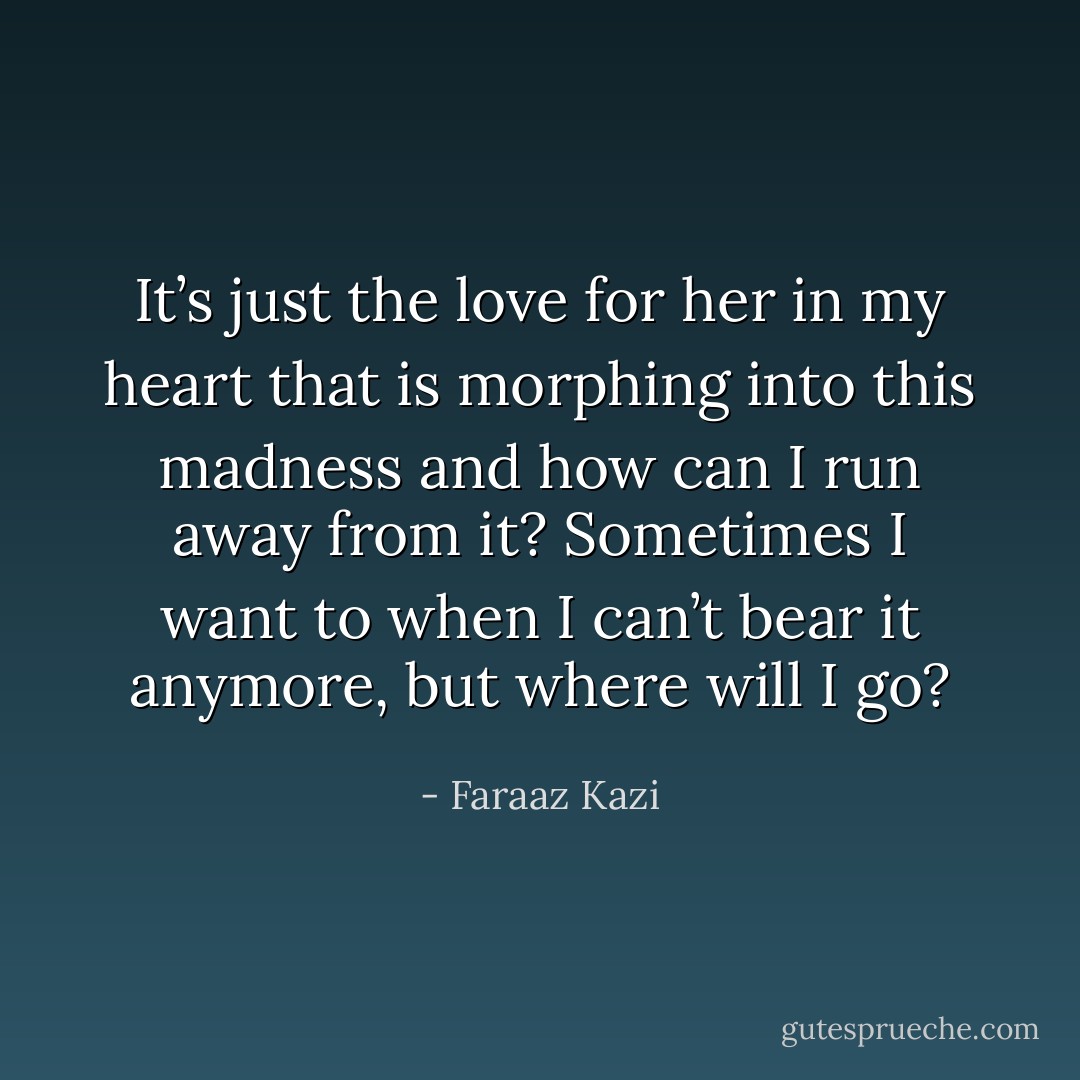 It’s just the love for her in my heart that is morphing into this madness and how can I run away from it? Sometimes I want to when I can’t bear it anymore, but where will I go? - Faraaz Kazi