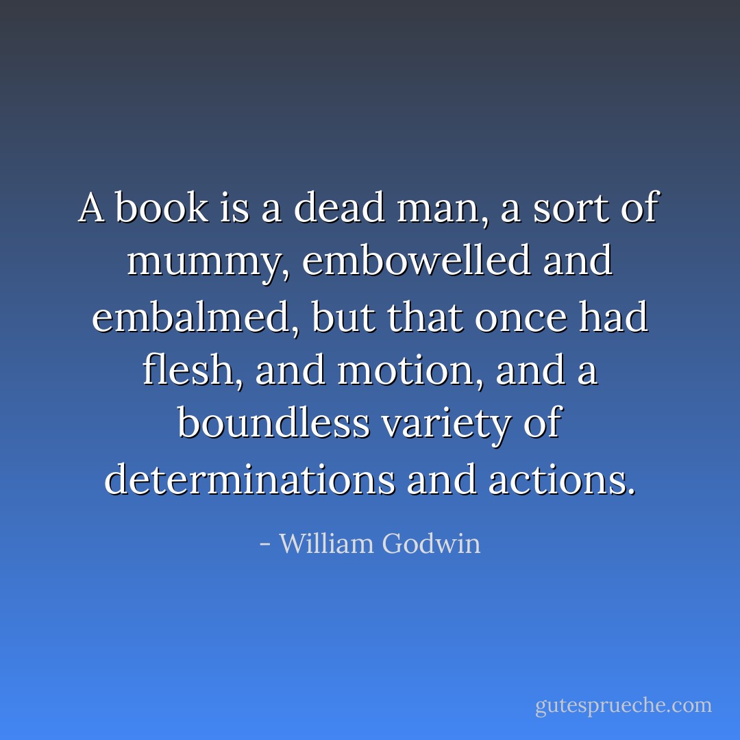 A book is a dead man, a sort of mummy, embowelled and embalmed, but that once had flesh, and motion, and a boundless variety of determinations and actions. - William Godwin