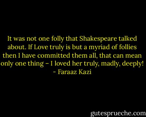 It was not one folly that Shakespeare talked about. If Love truly is but a myriad of follies then I have committed them all, that can mean only one thing – I loved her truly, madly, deeply! - Faraaz Kazi