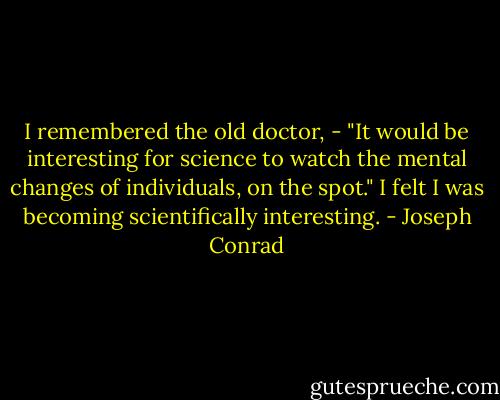 I remembered the old doctor, - "It would be interesting for science to watch the mental changes of individuals, on the spot." I felt I was becoming scientifically interesting. - Joseph Conrad