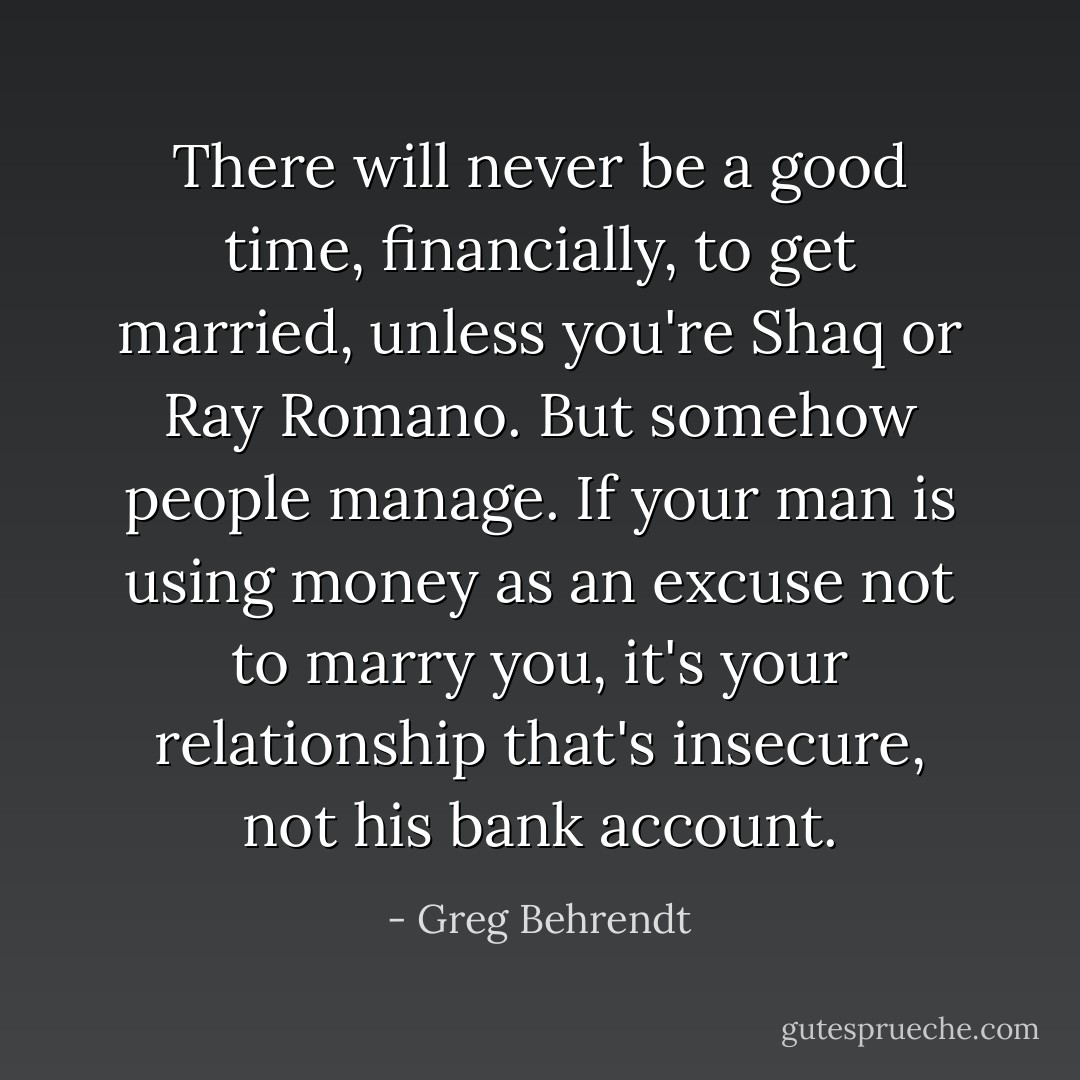 There will never be a good time, financially, to get married, unless you're Shaq or Ray Romano. But somehow people manage. If your man is using money as an excuse not to marry you, it's your relationship that's insecure, not his bank account. - Greg Behrendt