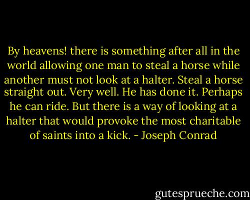 By heavens! there is something after all in the world allowing one man to steal a horse while another must not look at a halter. Steal a horse straight out. Very well. He has done it. Perhaps he can ride. But there is a way of looking at a halter that would provoke the most charitable of saints into a kick. - Joseph Conrad