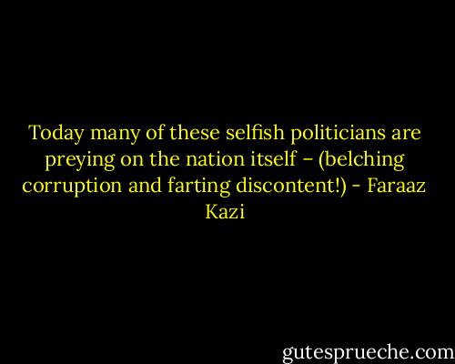 Today many of these selfish politicians are preying on the nation itself – (belching corruption and farting discontent!) - Faraaz Kazi