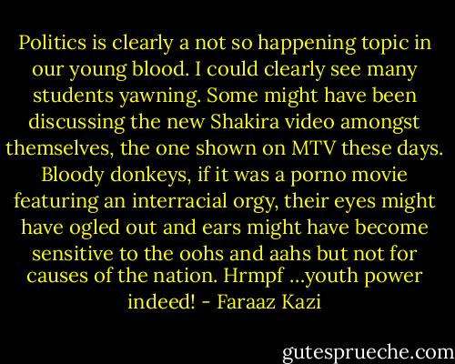 Politics is clearly a not so happening topic in our young blood. I could clearly see many students yawning. Some might have been discussing the new Shakira video amongst themselves, the one shown on MTV these days. Bloody donkeys, if it was a porno movie featuring an interracial orgy, their eyes might have ogled out and ears might have become sensitive to the oohs and aahs but not for causes of the nation. Hrmpf …youth power indeed! - Faraaz Kazi