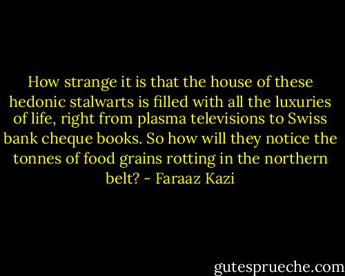 How strange it is that the house of these hedonic stalwarts is filled with all the luxuries of life, right from plasma televisions to Swiss bank cheque books. So how will they notice the tonnes of food grains rotting in the northern belt? - Faraaz Kazi