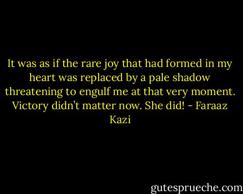 It was as if the rare joy that had formed in my heart was replaced by a pale shadow threatening to engulf me at that very moment. Victory didn’t matter now. She did! - Faraaz Kazi
