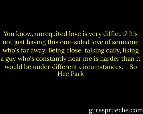 You know, unrequited love is very difficut? It's not just having this one-sided love of someone who's far away. Being close, talking daily, liking a guy who's constantly near me is harder than it would be under different circumstances. - So Hee Park