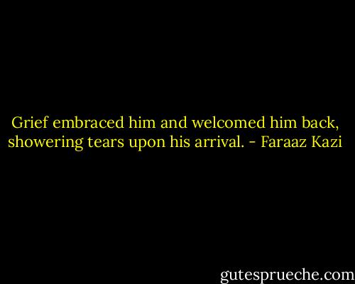 Grief embraced him and welcomed him back, showering tears upon his arrival. - Faraaz Kazi