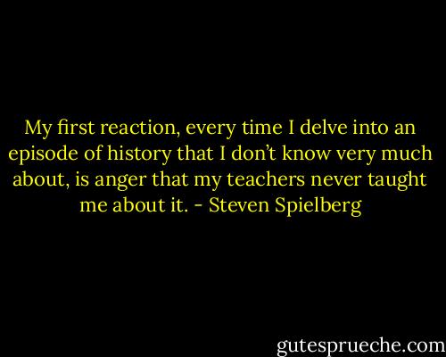 My first reaction, every time I delve into an episode of history that I don’t know very much about, is anger that my teachers never taught me about it. - Steven Spielberg