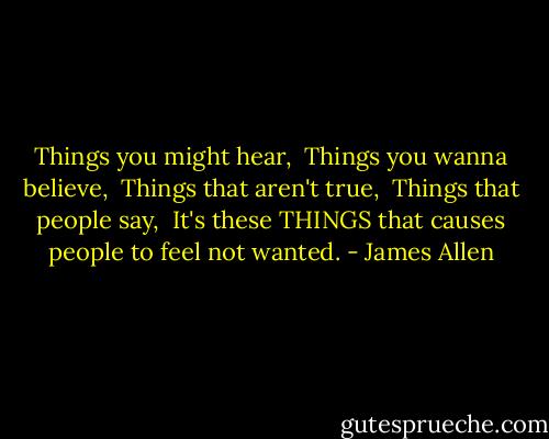 Things you might hear,<br /><br />Things you wanna believe,<br /><br />Things that aren't true,<br /><br />Things that people say,<br /><br />It's these THINGS that causes people to feel not wanted. - James Allen