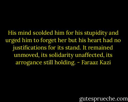 His mind scolded him for his stupidity and urged him to forget her but his heart had no justifications for its stand. It remained unmoved, its solidarity unaffected, its arrogance still holding. - Faraaz Kazi