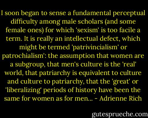 I soon began to sense a fundamental perceptual difficulty among male scholars (and some female ones) for which 'sexism' is too facile a term. It is really an intellectual defect, which might be termed 'patrivincialism' or patrochialism': the assumption that women are a subgroup, that men's culture is the 'real' world, that patriarchy is equivalent to culture and culture to patriarchy, that the 'great' or 'liberalizing' periods of history have been the same for women as for men... - Adrienne Rich